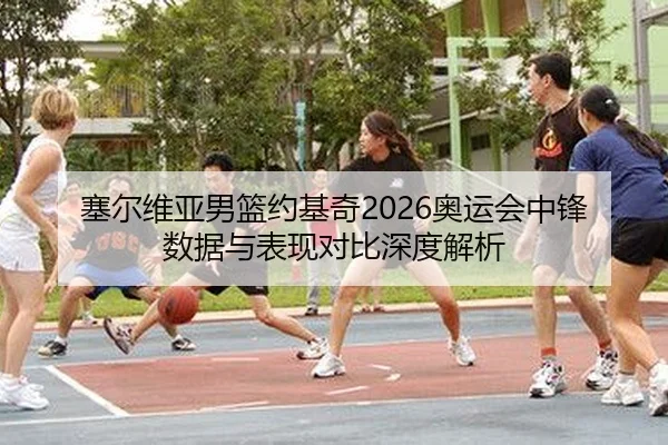 塞尔维亚男篮约基奇2026奥运会中锋数据与表现对比深度解析